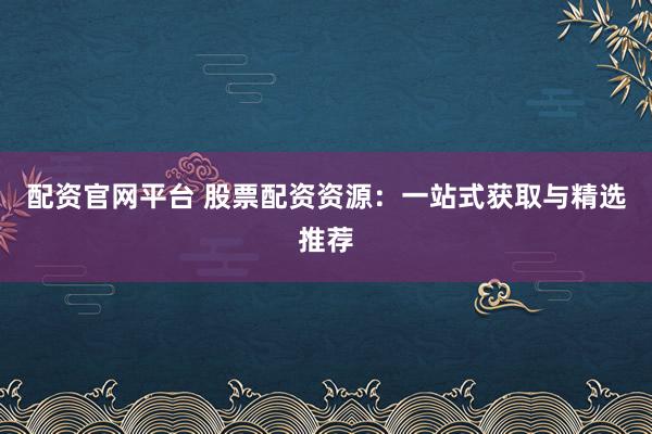 配资官网平台 股票配资资源：一站式获取与精选推荐