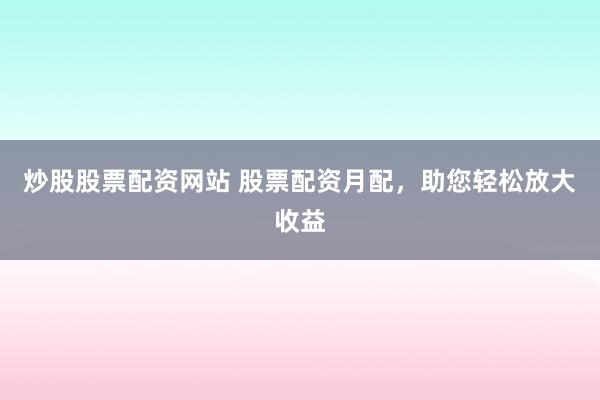 炒股股票配资网站 股票配资月配，助您轻松放大收益
