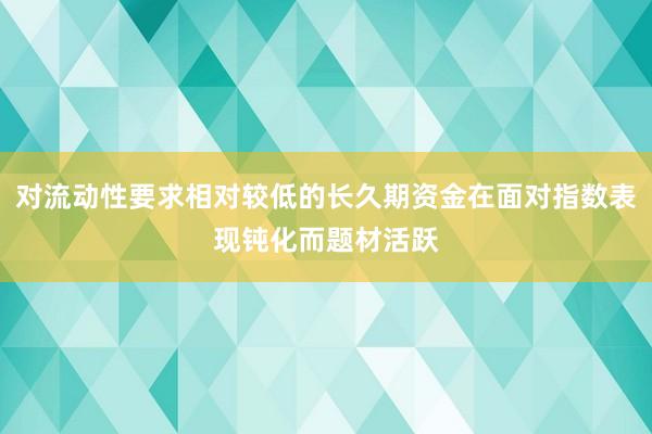 对流动性要求相对较低的长久期资金在面对指数表现钝化而题材活跃