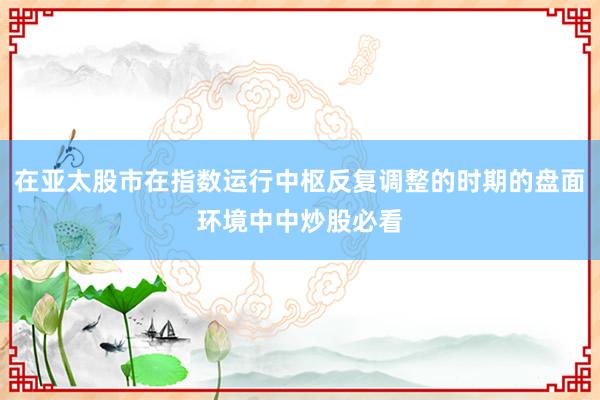 在亚太股市在指数运行中枢反复调整的时期的盘面环境中中炒股必看