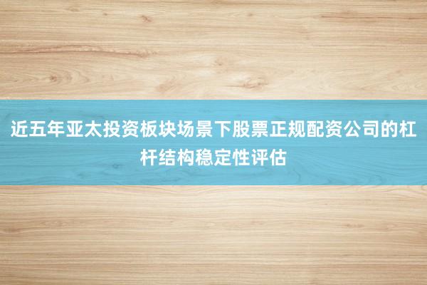 近五年亚太投资板块场景下股票正规配资公司的杠杆结构稳定性评估