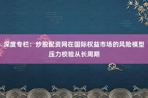 深度专栏：炒股配资网在国际权益市场的风险模型压力校验从长周期