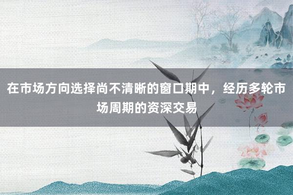 在市场方向选择尚不清晰的窗口期中，经历多轮市场周期的资深交易