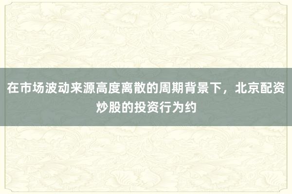 在市场波动来源高度离散的周期背景下，北京配资炒股的投资行为约