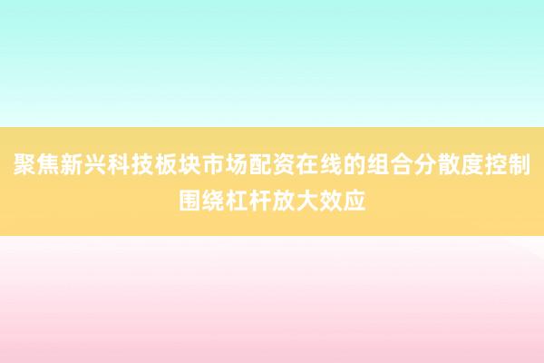 聚焦新兴科技板块市场配资在线的组合分散度控制围绕杠杆放大效应