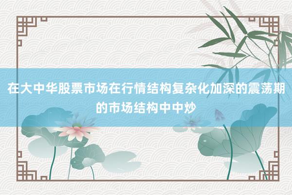 在大中华股票市场在行情结构复杂化加深的震荡期的市场结构中中炒