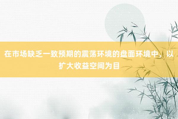 在市场缺乏一致预期的震荡环境的盘面环境中，以扩大收益空间为目
