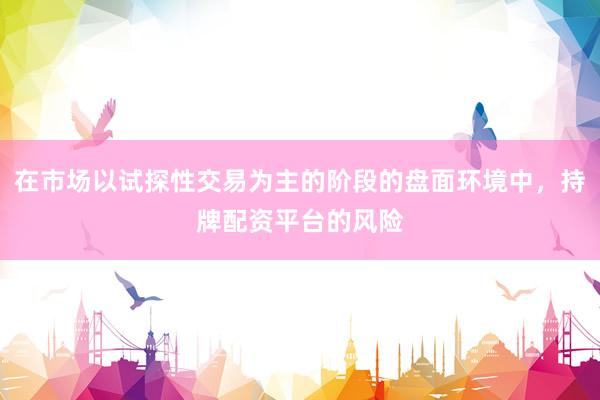 在市场以试探性交易为主的阶段的盘面环境中，持牌配资平台的风险