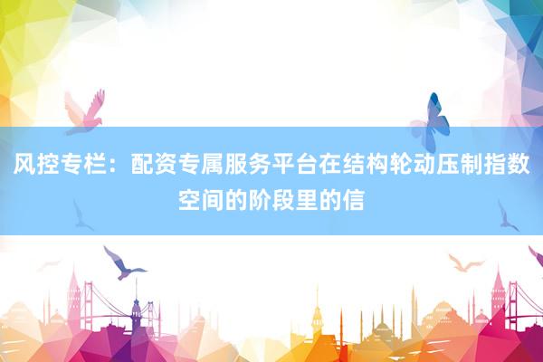 风控专栏：配资专属服务平台在结构轮动压制指数空间的阶段里的信