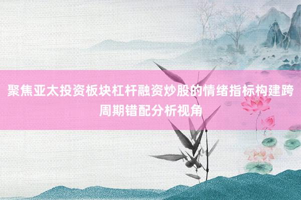 聚焦亚太投资板块杠杆融资炒股的情绪指标构建跨周期错配分析视角