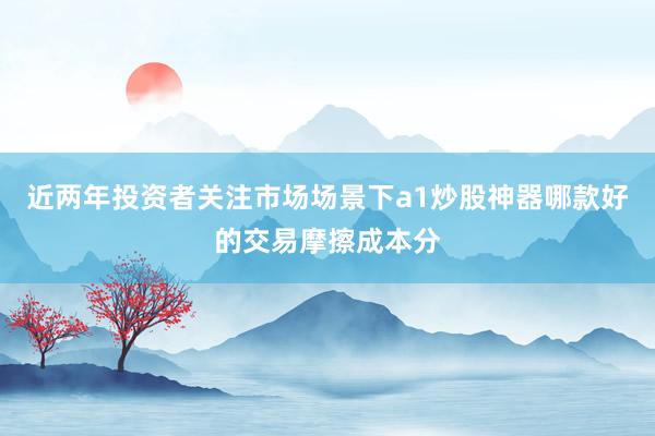 近两年投资者关注市场场景下a1炒股神器哪款好的交易摩擦成本分