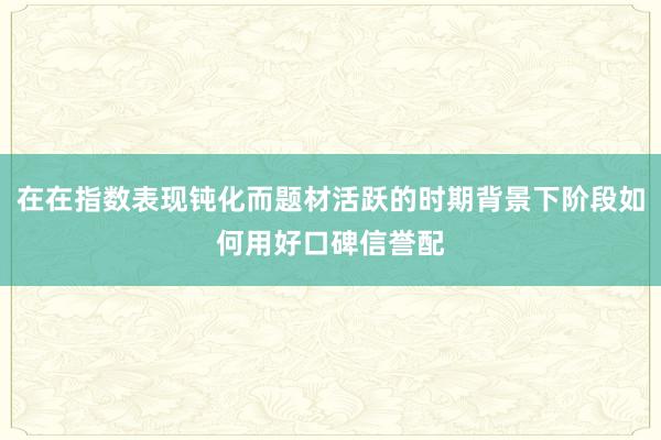 在在指数表现钝化而题材活跃的时期背景下阶段如何用好口碑信誉配