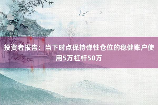 投资者报告：当下时点保持弹性仓位的稳健账户使用5万杠杆50万