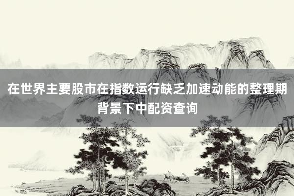 在世界主要股市在指数运行缺乏加速动能的整理期背景下中配资查询