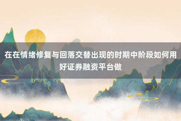 在在情绪修复与回落交替出现的时期中阶段如何用好证券融资平台做