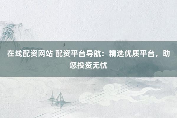 在线配资网站 配资平台导航：精选优质平台，助您投资无忧