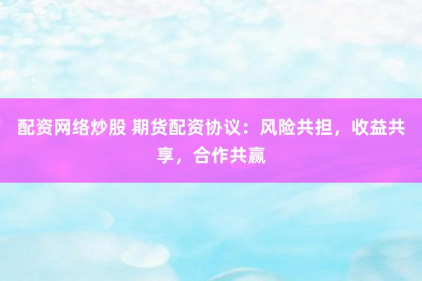 配资网络炒股 期货配资协议：风险共担，收益共享，合作共赢