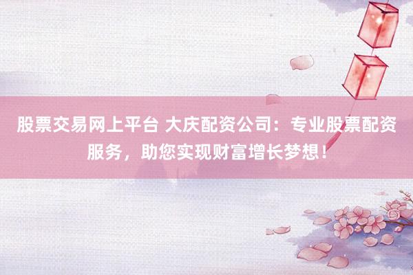 股票交易网上平台 大庆配资公司：专业股票配资服务，助您实现财富增长梦想！