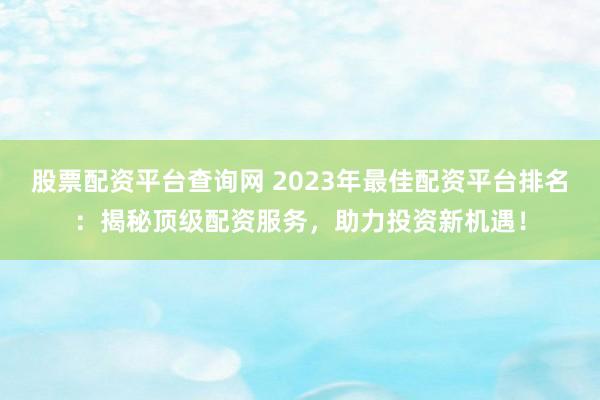 股票配资平台查询网 2023年最佳配资平台排名：揭秘顶级配资服务，助力投资新机遇！