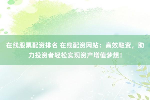 在线股票配资排名 在线配资网站：高效融资，助力投资者轻松实现资产增值梦想！