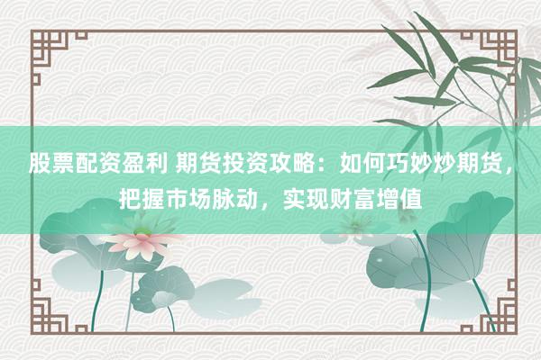 股票配资盈利 期货投资攻略：如何巧妙炒期货，把握市场脉动，实现财富增值
