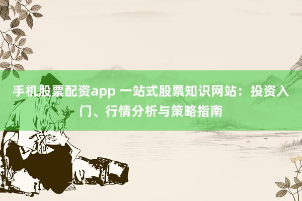 手机股票配资app 一站式股票知识网站：投资入门、行情分析与策略指南