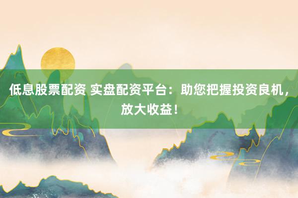 低息股票配资 实盘配资平台：助您把握投资良机，放大收益！