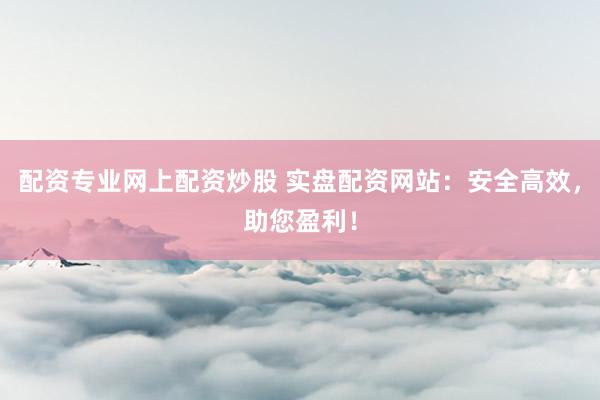 配资专业网上配资炒股 实盘配资网站：安全高效，助您盈利！
