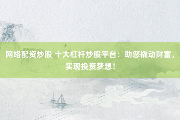 网络配资炒股 十大杠杆炒股平台：助您撬动财富，实现投资梦想！