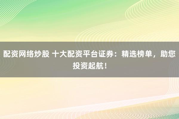 配资网络炒股 十大配资平台证券：精选榜单，助您投资起航！