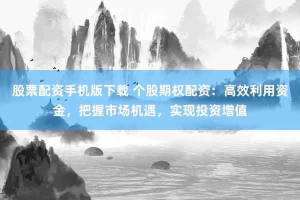 股票配资手机版下载 个股期权配资：高效利用资金，把握市场机遇，实现投资增值