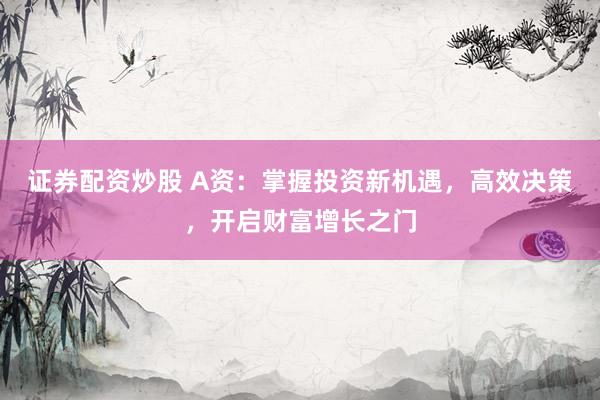 证券配资炒股 A资：掌握投资新机遇，高效决策，开启财富增长之门