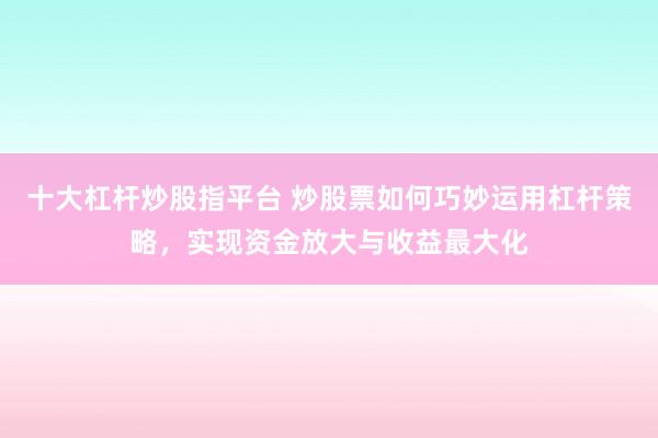 十大杠杆炒股指平台 炒股票如何巧妙运用杠杆策略，实现资金放大与收益最大化