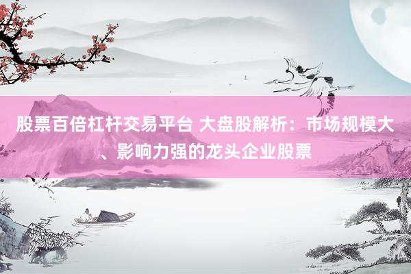 股票百倍杠杆交易平台 大盘股解析：市场规模大、影响力强的龙头企业股票
