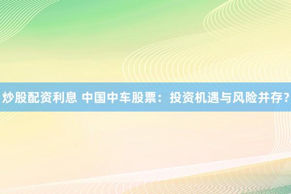 炒股配资利息 中国中车股票：投资机遇与风险并存？