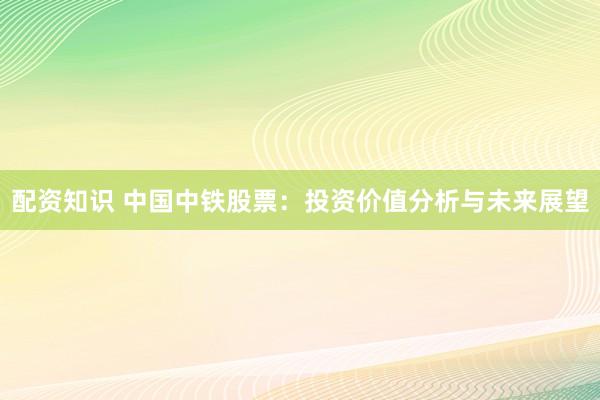 配资知识 中国中铁股票:投资价值分析与未来展望