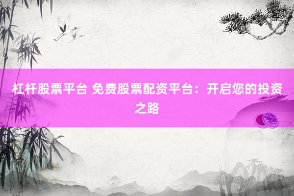 杠杆股票平台 免费股票配资平台：开启您的投资之路