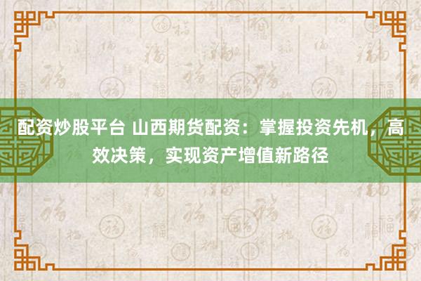 配资炒股平台 山西期货配资：掌握投资先机，高效决策，实现资产增值新路径