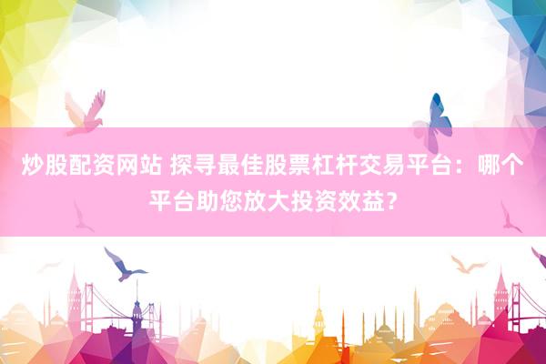 炒股配资网站 探寻最佳股票杠杆交易平台：哪个平台助您放大投资效益？