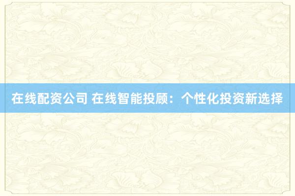 在线配资公司 在线智能投顾：个性化投资新选择