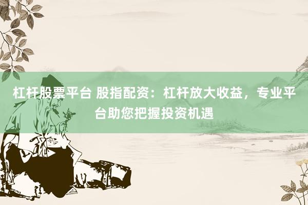 杠杆股票平台 股指配资：杠杆放大收益，专业平台助您把握投资机遇