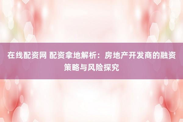 在线配资网 配资拿地解析：房地产开发商的融资策略与风险探究