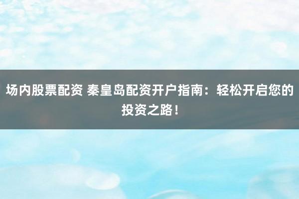 场内股票配资 秦皇岛配资开户指南：轻松开启您的投资之路！