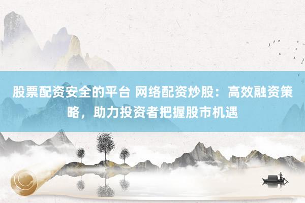 股票配资安全的平台 网络配资炒股：高效融资策略，助力投资者把握股市机遇