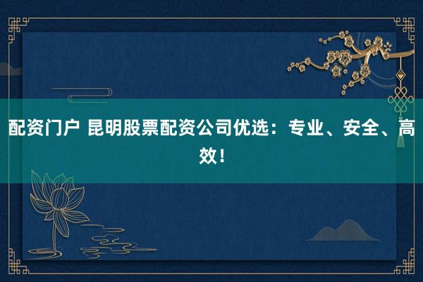 配资门户 昆明股票配资公司优选：专业、安全、高效！
