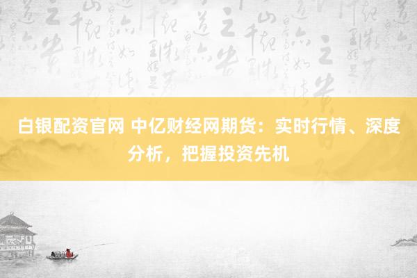 白银配资官网 中亿财经网期货：实时行情、深度分析，把握投资先机