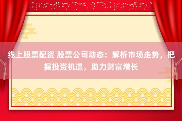 线上股票配资 股票公司动态：解析市场走势，把握投资机遇，助力财富增长