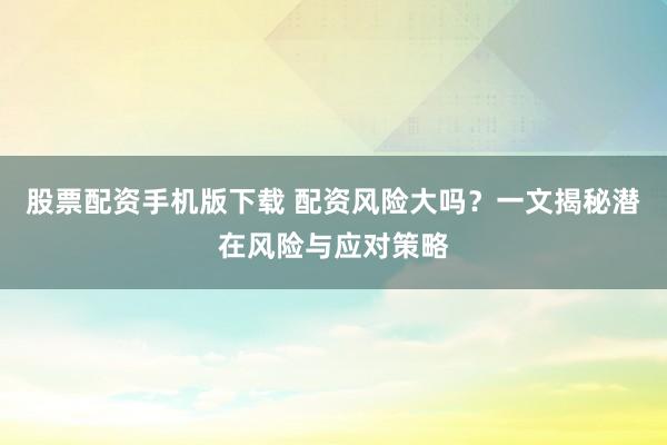 股票配资手机版下载 配资风险大吗？一文揭秘潜在风险与应对策略
