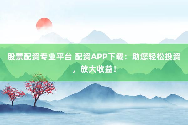 股票配资专业平台 配资APP下载：助您轻松投资，放大收益！
