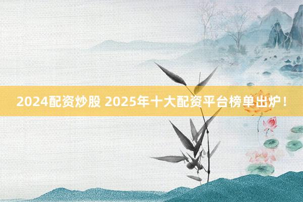 2024配资炒股 2025年十大配资平台榜单出炉!